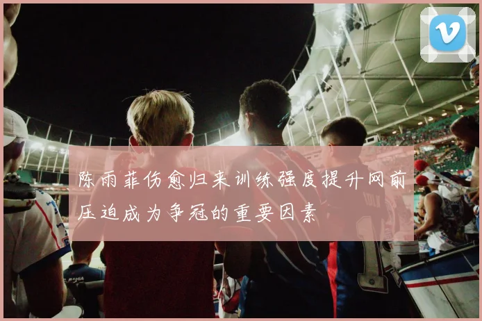 陈雨菲伤愈归来训练强度提升网前压迫成为争冠的重要因素
