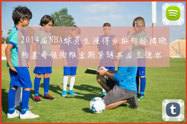 2014届NBA球员生涯得分排行榜揭晓约基奇领衔维金斯紧随其后兰德尔名列第三
